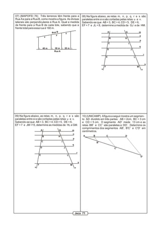 07) (MAPOFEI 76) Três terrenos têm frente para a                                    08) Na figura abaixo, as retas m, n, p, q, r e s são
Rua A e para a Rua B, como mostra a figura. As divisas                              paralelas entre si e são cortadas pelas retas u e v.
laterais são perpendiculares à Rua A. Qual a medida                                 Sabendo-se que AB = 3, BC = 4, CD = 5, DE = 6,
de frente para a Rua B de cada lote, sabendo que a                                  EF = 7 e JL = 8, determine a medida de GJ e de HM.
frente total para essa rua é 180 m.
                                    Rua B               z
                                                                                                              A            G                   m
                                       y                                                                                                       n
                                x
                                                                                                                  B        H
                                                                                                                                               p
                                                                                                                  C            I
                                                                                                                                               q
                            40 m     30 m           20 m
                                                                                                              D                    J
                                     Rua A
                                                                                                                                                       r
                                                                                                              E                        L


                                                                                                                                                           s
                                                                                                          F                                M
                                                                                                      u                                            v




09) Na figura abaixo, as retas m, n, p, q, r e s são                                10) (UNICAMP) A figura a seguir mostra um segmen-
paralelas entre si e são cortadas pelas retas u e v.                                to AD dividido em três partes: AB = 2cm, BC = 3 cm
Sabendo-se que AB = 3, BC = 4, CD = 5, DE = 6,                                      e CD = 5 cm. O segmento AD' mede 13 cm e as
EF = 7 e JM =15, determine as medidas de HL e GM.                                   retas BB' e CC' são paralelas a DD'. Determine os
                                                                                    comprimentos dos segmentos AB', B'C' e C'D' em
                        A                   G                       m               centímetros.
                                                                    n
                            B               H                                        A       B                C            D
                                                                    p
                            C                   I                                                B'
                                                                    q
                        D                           J                                                                 C'

                                                                            r
                        E                                   L
                                                                                                                                               D'

                                                                                s
                    F                                           M
                u                                                       v




                                                                        Jeca 71
 