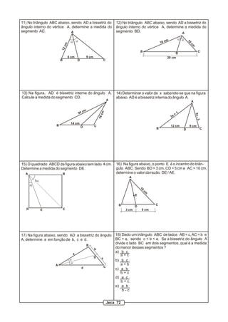 11) No triângulo ABC abaixo, sendo AD a bissetriz do                       12) No triângulo ABC abaixo, sendo AD a bissetriz do
ângulo interno do vértice A, determine a medida do                         ângulo interno do vértice A, determine a medida do
segmento AC.                 A                                             segmento BD.                         A

                                                                                                              m          a a
                                  a a                                                                     16 c




                                                                                                                                 10
                            cm




                                                                                                                                  cm
                        12
                                                                                            B                                               C
                                                                                                                      D
                                 6 cm              9 cm                                                          20 cm
                        B                  D                       C




13) Na figura, AD é bissetriz interna do ângulo A.                         14) Determinar o valor de x sabendo-se que na figura
Calcule a medida do segmento CD.                                           abaixo AD é a bissetriz interna do ângulo A.
                                                                       A                                                              A


                                                cm
                                                              cm


                                           30                                                                           +1




                                                                                                                                          3x -
                                                                                                                   3x
                                                              16




                                                                                                                                           3
                                  14 cm
                    B                          D          C                                                        12 cm          9 cm
                                                                                                      B                      D                   C




15) O quadrado ABCD da figura abaixo tem lado 4 cm.                        16) Na figura abaixo, o ponto E é o incentro do triân-
Determine a medida do segmento DE.                                         gulo ABC. Sendo BD = 3 cm, CD = 5 cm e AC = 10 cm,
  A                         B                                              determine o valor da razão DE / AE.
                                                                                   A
           3a
       a
                                                                                            10
                                                                                                 cm
                                                                                        E


                                                                             B                        C
                                                                                        D
   D            E           C                                                    3 cm        5 cm




17) Na figura abaixo, sendo AD a bissetriz do ângulo                       18) Dado um triângulo ABC de lados AB = c, AC = b e
A, determine a em função de b, c e d.                                      BC = a, sendo c < b < a. Se a bissetriz do ângulo A
                                                     B
                                                                           divide o lado BC em dois segmentos, qual é a medida
                                                          b                do menor desses segmentos ?
                                                                           a) b . c
                                       a                                      a+c
                                                          D    c
                                  a                                        b) b . c
                                   a
                    A                                                         a+b
                                               d                   C
                                                                           c) a . b
                                                                              b+c
                                                                           d) a . c
                                                                               b+c
                                                                           e) a . b
                                                                               b-c


                                                                       Jeca 72
 