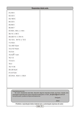 Respostas desta aula.

01) 48 / 5

02) 32 / 3

03) 108 / 5

04) 32 / 5

05) 96 / 5

06) 88 / 7

07) 80 m, 60 m, e 40 m

08) 16 e 88 / 3

09) 225 / 13 e 375 / 13

10) 13 / 5,   39 / 10 e 13 / 2

11) 18 cm

12) (160 / 13) cm

13) (112 / 15) cm

14) 5 cm

15) 4( 2 - 1) cm

16) 1 / 2

17) b.d / c

18) d

19) 11 / 30

20) (35 / 4) cm

21) (5 / 7) cm

22) 24 cm, 40 cm e 36 cm




        Importante para mim.
           Se você, resolvendo esta lista, descobrir alguma resposta errada, por favor, mande uma
        mensagem especificando qual a resposta errada para o e-mail jecajeca@uol.com.br
        Somente assim, poderei corrigir eventuais erros.
                                                                             Obrigado.

                                                                             Jeca
              Proibida a reprodução deste material sem a autorização expressa do autor
                                               Jeca 74
 