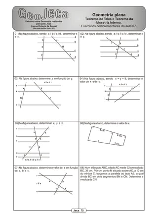Geometria plana
                                                                                        Teorema de Tales e Teorema da
              Estudos sobre Geometria realizados
                        pelo prof. Jeca                                                          bissetriz interna.
                   (Lucas Octavio de Souza)                                           Exercícios complementares da aula 07.
                         (São João da Boa Vista - SP)


01) Na figura abaixo, sendo a // b // c //d , determinar x                           02) Na figura abaixo, sendo a // b // c //d , determinar x
e y.                                                   a                             e y.
                                                                                                                                                       a
                                              5                 x
                                                                                 b
                                                                                                                            7          5
                                                                                                                                                       b
                                              8                     10
                                                                                                                                 4             x
                                                                                 c                                                                     c
                                           y                                 7                                                  y                  4   d
                                                                                 d




03) Na figura abaixo, determine z em função de y.                                    04) Na figura abaixo, sendo x + y = 9, determinar o
                                                  r // s // t                        valor de x e de y.
                                                                                                                                     r // s // t
 r                                                                                                              r
          x                               y                                                                             2                          x
 s                                                                                                              s
                                                                                                                    3                      y
     3x                                                   z
                                                                                                                t

 t




05) Na figura abaixo, determinar x, y e z.                                           06) Na figura abaixo, determine o valor de x.
 r
                                                                                                         9 cm
                          x                        7
 s                                                                                                                                  6 cm
                              y       3
 t                                                                                                   x
                                                                                                                                7 cm
                   11                 9

 u
          z                               2
 v
              r // s // t // u // v


07) Na figura abaixo, determine o valor de x em função 08) Num triângulo ABC, o lado AC mede 32 cm e o lado
de a, b e c.                                           BC, 36 cm. Por um ponto M situado sobre AC, a 10 cm
                                                       do vértice C, traçamos a paralela ao lado AB, a qual
                   r
                                                       divide BC em dois segmentos BN e CN. Determine a
                                                       medida de CN.
                                                         a          b
                                  r // s

                                                                c        x
                                  s




                                                                                 Jeca 75
 