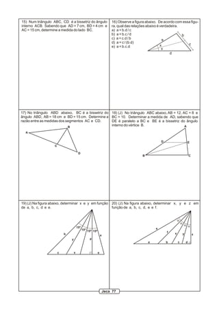 15) Num triângulo ABC, CD é a bissetriz do ângulo                       16) Observe a figura abaixo. De acordo com essa figu-
interno ACB. Sabendo que AD = 7 cm, BD = 4 cm e                         ra, qual das relações abaixo é verdadeira.
AC = 15 cm, determine a medida do lado BC.                              a) a = b.d / c
                                                                        b) a = b.c / d                             b
                                                                        c) a = c.d / b
                                                                                                         a
                                                                        d) a = c / (b.d)                              c
                                                                        e) a = b.c.d                   x
                                                                                                        x
                                                                                                             d




17) No triângulo ABD abaixo, BC é a bissetriz do 18) (J) No triângulo ABC abaixo, AB = 12, AC = 8 e
ângulo ABD, AB = 18 cm e BD = 15 cm. Determine a BC = 10. Determinar a medida de AD, sabendo que
razão entre as medidas dos segmentos AC e CD.    DE é paralelo a BC e BE é a bissetriz do ângulo
                            B
                                                 interno do vértice B.                      A

  A


                                                                                                       D                       E
                    C

                                         D
                                                                                          B                                        C




19) (J) Na figura abaixo, determinar x e y em função                    20) (J) Na figura abaixo, determinar x, y e z em
de a, b, c, d e e.                                                      função de a, b, c, d, e e f.


                                                                                                                   a
                                                                                                                       a
                                                                                                                           a a
                                        15º                                                        e
                                              15º 15º 15º
                                                                                                           f   x
                            b                                   a                                                          y           z
                                y                  d
                                                                                              a            b       c           d


                        c           x                       e




                                                                    Jeca 77
 