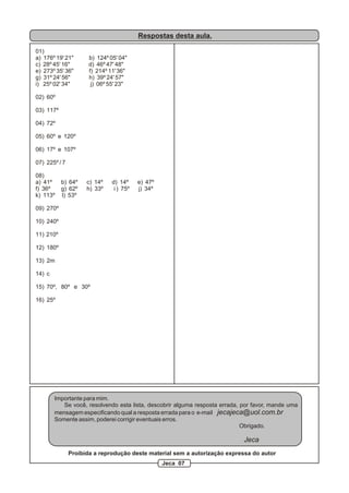 Respostas desta aula.

01)
a) 176º 19' 21"       b) 124º 05' 04"
c) 28º 45' 16"        d) 46º 47' 48"
e) 273º 35' 36"       f) 214º 11' 36"
g) 31º 24' 56"        h) 39º 24' 57"
i) 25º 02' 34"         j) 06º 55' 23"

02) 60º

03) 117º

04) 72º

05) 60º e 120º

06) 17º e 107º

07) 225º / 7

08)
a) 41º     b) 64º    c) 14º    d) 14º     e) 47º
f) 36º     g) 62º    h) 33º     i ) 75º   j) 34º
k) 113º    l) 53º

09) 270º

10) 240º

11) 210º

12) 180º

13) 2m

14) c

15) 70º, 80º e 30º

16) 25º




        Importante para mim.
           Se você, resolvendo esta lista, descobrir alguma resposta errada, por favor, mande uma
        mensagem especificando qual a resposta errada para o e-mail jecajeca@uol.com.br
        Somente assim, poderei corrigir eventuais erros.
                                                                             Obrigado.

                                                                             Jeca
               Proibida a reprodução deste material sem a autorização expressa do autor
                                                   Jeca 07
 