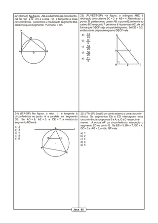 22) (Ibmec) Na figura, AB é o diâmetro da circunferên-   23) (FUVEST-SP) Na figura, o triângulo ABC é
cia de raio 10 cm e a reta PA é tangente a essa          retângulo com catetos BC = 3 e AB = 4. Além disso, o
circunferência. Determine a medida do segmento BQ,       ponto D pertence ao cateto AB, o ponto E pertence ao
sabendo que o segmento PQ mede 3 cm.                     catero BC e o ponto F pertence à hipotenusa AC, de tal
                                                         forma que DECF seja um paralelogramo. Se DE = 3/2,
         P                                               então a área do paralelogramo DECF vale
                                                          a)      63                   A
             Q                                                    25
                                                          b)      12
                                                                   5
                                                          c)      58
                                                                  25
     A                     B                                                          D              F
                 O                                        d)      56
                                                                  25
                                                          e)      11
                                                                   5
                                                                                       B         E         C




24) (ITA-SP) Na figura, a reta t é tangente à            25) (ITA-SP) Seja E um ponto externo a uma circunfe-
circunferência no ponto A e paralela ao segmento         rência. Os segmentos EA e ED interceptam essa
DE. Se AD = 6, AE = 5 e CE = 7, a medida do              circunferência nos pontos B e A, e, C e D respectiva-
segmento BD será:                                        mente. A corda AF da circunferência intercepta o
a)   2                                                   segmento ED no ponto G. Se EB = 5, BA = 7, EC = 4,
b)   3
                                  A                t     GD = 3 e AG = 6, então GF vale:
c)   4                                                   a)   1
d)   5                                                   b)   2
e)   6                      D          E                 c)   3
                                                         d)   4
                                                         e)   5
                      B

                                            C




                                                  Jeca 85
 