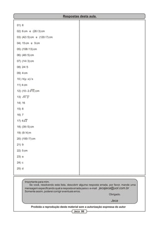 Respostas desta aula.

01) 8

02) 6 cm e (26 / 3) cm

03) (42 / 5) cm e (120 / 7) cm

04) 15 cm e 9 cm

05) (108 / 13) cm

06) (48 / 5) cm

07) (14 / 3) cm

08) 24 / 5

09) 4 cm

10 ) h(y - x) / x

11) 4 cm

12) (10 - 2 15 ) cm

13)     x.y

14) 16

15) 8

16) 7

17) 6 2

18) (39 / 5) cm

19) (9 / 4) m

20) (100 / 7) cm

21) 9

22) 5 cm

23) a

24) c

25) d



        Importante para mim.
           Se você, resolvendo esta lista, descobrir alguma resposta errada, por favor, mande uma
        mensagem especificando qual a resposta errada para o e-mail jecajeca@uol.com.br
        Somente assim, poderei corrigir eventuais erros.
                                                                             Obrigado.

                                                                             Jeca
                Proibida a reprodução deste material sem a autorização expressa do autor
                                                Jeca 86
 