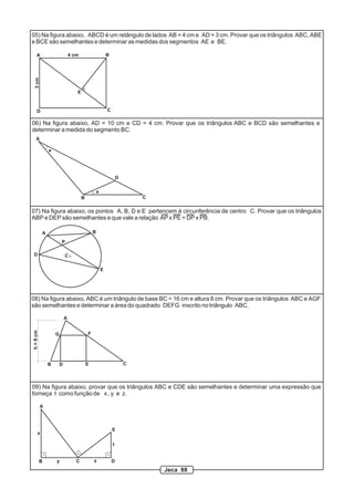 05) Na figura abaixo, ABCD é um retângulo de lados AB = 4 cm e AD = 3 cm. Provar que os triângulos ABC, ABE
e BCE são semelhantes e determinar as medidas dos segmentos AE e BE.

     A                         4 cm                   B
  3 cm




                                  E


     D                                                C

06) Na figura abaixo, AD = 10 cm e CD = 4 cm. Provar que os triângulos ABC e BCD são semelhantes e
determinar a medida do segmento BC.
    A

               a




                                                              D

                                              a
                                      B                               C

07) Na figura abaixo, os pontos A, B, D e E pertencem à circunferência de centro C. Provar que os triângulos
ABP e DEP são semelhantes e que vale a relação AP x PE = DP x PB.

           A                                  B

                       P

 D                         C

                                                  E




08) Na figura abaixo, ABC é um triângulo de base BC = 16 cm e altura 8 cm. Provar que os triângulos ABC e AGF
são semelhantes e determinar a área do quadrado DEFG inscrito no triângulo ABC.

                           A
h = 8 cm




                   G                      F




               B       D                  E                       C



09) Na figura abaixo, provar que os triângulos ABC e CDE são semelhantes e determinar uma expressão que
forneça t como função de x , y e z.

           A



                                                          E
      x

                                                          t


           B       y              C           z           D
                                                                          Jeca 88
 