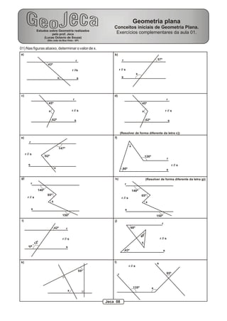 Geometria plana
                                                                            Conceitos iniciais de Geometria Plana.
                    Estudos sobre Geometria realizados
                              pelo prof. Jeca                                Exercícios complementares da aula 01.
                         (Lucas Octavio de Souza)
                             (São João da Boa Vista - SP)


01) Nas figuras abaixo, determinar o valor de x.
a)                                                                          b)
                                                              r                       r                                        57º
                             43º
                                                         r //s                   r // s
                                                                                                        x
                                          x                       s                   s




c)                                                                          d)
                                                          r                                                                                r
                              45º                                                                           45º

                              x                          r // s                                             x                             r // s

                                  62º                         s                                                      62º                       s



                                                                                     (Resolver de forma diferente da letra c))
e)                                                                          f)
          r
                                                                                               x
                                          147º
      r // s
                            82º                                                                                  126º
                                                                                                                                            r
         s                                                                                                                                         r // s
                                      x                                               80º                                                   s

g)                                                                          h)                                       (Resolver de forma diferente da letra g))
              r                                                                           r
                     140º                                                                          140º
                             65º                                                                            65º
        r // s                                                                        r // s
                                  x                                                                                  x

              s                                                                           s
                                              150º                                                                             150º
 i)                                                                         j)
                                                                                                                                    r
                                      42º        r                                              48º

                                                                                                                 º
                                                                                                            40
                                              r // s                                                                               r // s
                    2º                                                                                      x
                  -1
          5x                                     s
                                                                                          43º                                         s


k)                                                                          l)                                                 s
                                                                                               r // s
                                                                  55º
                                                                                 r                                                          85º



                                                                                                   135º                    x
                                                     x


                                                                        Jeca 08
 