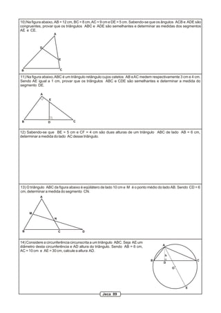 10) Na figura abaixo, AB = 12 cm, BC = 8 cm, AC = 9 cm e DE = 5 cm. Sabendo-se que os ângulos ACB e ADE são
congruentes, provar que os triângulos ABC e ADE são semelhantes e determinar as medidas dos segmentos
AE e CE.
                     A



            D


                         E


B                        C

11) Na figura abaixo, ABC é um triângulo retângulo cujos catetos AB e AC medem respectivamente 3 cm e 4 cm.
Sendo AE igual a 1 cm, provar que os triângulos ABC e CDE são semelhantes e determinar a medida do
segmento DE.

            A
                 E




 B              D               C


12) Sabendo-se que BE = 5 cm e CF = 4 cm são duas alturas de um triângulo ABC de lado AB = 6 cm,
determinar a medida do lado AC desse triângulo.




13) O triângulo ABC da figura abaixo é eqüilátero de lado 10 cm e M é o ponto médio do lado AB. Sendo CD = 6
cm, determinar a medida do segmento CN.
            A




     M
                     N



 B                       C           D


14) Considere a circunferência circunscrita a um triângulo ABC. Seja AE um
                                                                                     A
diâmetro desta circunferência e AD altura do triângulo. Sendo AB = 6 cm,
AC = 10 cm e AE = 30 cm, calcule a altura AD.
                                                                                         h
                                                                              B                           C
                                                                                      D
                                                                                             O




                                                                                                   E

                                                 Jeca 89
 