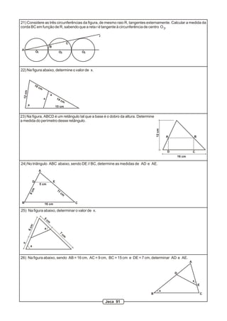 21) Considere as três circunferências da figura, de mesmo raio R, tangentes externamente. Calcular a medida da
corda BC em função de R, sabendo que a reta r é tangente à circunferência de centro O 3.

                                                                            r

                                                               C
                                        B
A
                      O1                          O2                   O3




22) Na figura abaixo, determine o valor de x.


                  10
                       cm
  12 cm




                                        a
                               x                14
                                                      cm
          a                                     15 cm


23) Na figura, ABCD é um retângulo tal que a base é o dobro da altura. Determine
a medida do perímetro desse retângulo.




                                                                                              12 cm
                                                                                                      A                   B



                                                                                                      D                   C
                                                                                                              16 cm

24) No triângulo ABC abaixo, sendo DE // BC, determine as medidas de AD e AE.
                           A


                  D                         E
                           5 cm
              m




                                                 11
          9c




                                                      cm


 B                             16 cm                               C

25) Na figura abaixo, determinar o valor de x.
                               5
                                   cm
              m
          6c




                               a
                                                      7
                                                          cm
 x




              a


26) Na figura abaixo, sendo AB = 16 cm, AC = 9 cm, BC = 15 cm e DE = 7 cm, determinar AD e AE.
                                                                                                                      A


                                                                                                          D

                                                                                                                          x
                                                                                                                              E
                                                                                                  x
                                                                                          B                                       C

                                                                                Jeca 91
 