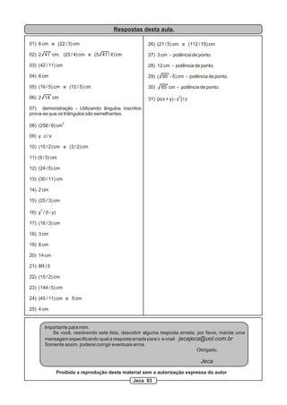 Respostas desta aula.

01) 6 cm e (22 / 3) cm                                  26) (21 / 5) cm e (112 / 15) cm

02) 2 41 cm, (25 / 4) cm e (5 41 / 4) cm                27) 3 cm - potência de ponto.

03) (42 / 11) cm                                        28) 12 cm - potência de ponto.

04) 6 cm                                                29) ( 95 - 5) cm - potência de ponto.

05) (16 / 5) cm e (12 / 5) cm                           30)    85 cm - potência de ponto.

06) 2 14 cm                                                               2
                                                        31) [x(x + y) - z ] / z
07) demonstração - Utilizando ângulos inscritos
prova-se que os triângulos são semelhantes.
                    2
08) (256 / 9) cm

09) y . z / x

10) (15 / 2) cm e (3 / 2) cm

11) (9 / 5) cm

12) (24 / 5) cm

13) (30 / 11) cm

14) 2 cm

15) (25 / 3) cm
      2
16) y / (t - y)

17) (16 / 3) cm

18) 3 cm

19) 8 cm

20) 14 cm

21) 8R / 5

22) (15 / 2) cm

23) (144 / 5) cm

24) (45 / 11) cm e 5 cm

25) 4 cm


          Importante para mim.
             Se você, resolvendo esta lista, descobrir alguma resposta errada, por favor, mande uma
          mensagem especificando qual a resposta errada para o e-mail jecajeca@uol.com.br
          Somente assim, poderei corrigir eventuais erros.
                                                                               Obrigado.

                                                                                  Jeca
                  Proibida a reprodução deste material sem a autorização expressa do autor
                                                  Jeca 93
 