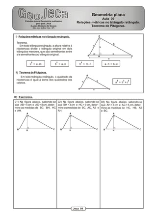 Geometria plana
                                                                                     Aula 09
          Estudos sobre Geometria realizados
                    pelo prof. Jeca                                  Relações métricas no triângulo retângulo.
               (Lucas Octavio de Souza)                                       Teorema de Pitágoras.
                   (São João da Boa Vista - SP)




 I) Relações métricas no triângulo retângulo.                                                 A


  Teorema.                                                                                                  b
      Em todo triângulo retângulo, a altura relativa à                                c
                                                                                              h
  hipotenusa divide o triângulo original em dois
  triângulos menores, que são semelhantes entre
  si e semelhantes ao triângulo original.                                             m                     n
                                                                                  B           H                             C
                                                                                                       a
               2                                  2                       2
               c = a.m                            b = a.n              h = m.n                      a.h = b.c


 II) Teorema de PItágoras.
                                                                                  A
     Em todo triângulo retângulo, o quadrado da
  hipotenusa é igual à soma dos quadrados dos                                             b                     2   2   2
                                                                              c                                 a = b +c
  catetos.

                                                                      B               a                 C


III) Exercícios.
01) Na figura abaixo, sabendo-se                      02) Na figura abaixo, sabendo-se            03) Na figura abaixo, sabendo-se
que AB = 5 cm e AC = 9 cm, deter-                     que BH = 3 cm e HC = 9 cm, deter-           que AH = 3 cm e AC = 5 cm, deter-
mine as medidas de BC, BH, HC                         mine as medidas de BC, AC, AB e             mine as medidas de HC, HB, AB
e AH.                                                 AH.                                         e BC.
           A                                                   A                                            A




  B        H                                 C         B       H                          C        B                            C
                                                                                                            H




                                                                   Jeca 94
 