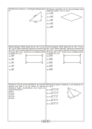 04) Determine o valor de x no triângulo retângulo abai- 05) Qual é o perímetro, em cm, de um losango cujas
xo.                                                     diagonais medem 12 cm e 6 cm ?
                                                        a) 4 39
                                         cm
                                    13         x        b) 4 45

                                                        c) 4 48
                                    10 cm
                                                        d) 4 52

                                                        e) 4 56




06) No retângulo ABCD abaixo tem-se AB = 15 cm e        07) No retângulo ABCD abaixo tem-se AB = 15 cm e
BC = 8 cm. Sobre o lado AB, marca-se um ponto P tal     BC = 8 cm. Sobre o lado BC, marca-se um ponto P tal
que PB =12 cm e sobre o lado CD, marca-se um ponto      que PB = 1 cm e sobre o lado AD, marca-se um ponto
Q tal que DQ = 7 cm. Qual é, em cm, a distância entre   Q tal que DQ = 2 cm. Qual é, em cm, a distância entre
os pontos P e Q ?                                       os pontos P e Q ?
                       A                        B                              A                        B
a)   83                                                 a) 274

b)   80                                                 b)   269

c)   78                 D                       C       c)   224                D                       C

d)   76                                                 d)   250

e)   89                                                 e)   246




08) Qual é o raio de uma circunferência, se uma reta    09) Na figura abaixo, medida de a, em função de b,
secante que dista 5 cm do centro da mesma,              c, e d, é :
determina nessa circunferência uma corda de
comprimento 24 cm ?                                     a) a = b2 + c2 + d2                     d
a) 8 cm
                                                                                     a
b) 13 cm                                                b) a = b2 + c2 - d2
c) 15 cm
                                                                                                    c
d) 17 cm                                                c) a = b2 - c2 - d2
e) 19 cm                                                                                  b
                                                        d) a = d2 - b2 - c 2

                                                        e) a = d2 - b2 + c2




                                                   Jeca 95
 