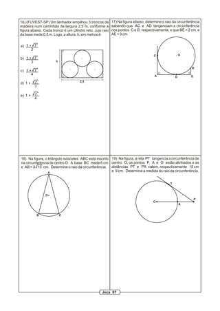 16) (FUVEST-SP) Um lenhador empilhou 3 troncos de          17) Na figura abaixo, determine o raio da circunferência
madeira num caminhão de largura 2,5 m, conforme a          sabendo que AC e AD tangenciam a circunferência
figura abaixo. Cada tronco é um cilindro reto, cujo raio   nos pontos C e D, respectivamente, e que BE = 2 cm, e
da base mede 0,5 m. Logo, a altura h, em metros é:         AE = 9 cm.


a) 1 + 7
      2
                                                                                     C                  O
b) 1 + 7
      3               h

                                                                                                              B
c) 1 + 7
      4                                                                               A                      E
                                                                                                    D
         7                           2,5
d) 1 +
         3

e) 1 +   7
         4




18) Na figura, o triângulo isósceles ABC está inscrito 19) Na figura, a reta PT tangencia a circunferência de
na circunferência de centro O. A base BC mede 6 cm centro O, os pontos P, A e O estão alinhados e as
e AB = 3 10 cm. Determine o raio da circunferência. distâncias PT e PA valem, respectivamente 15 cm
                 A
                                                       e 9 cm. Determine a medida do raio da circunferência.


                                                                                                T


                O
                                                                                                                 P
                                                                                     O
                                                                                                        A


           B              C




                                                   Jeca 97
 