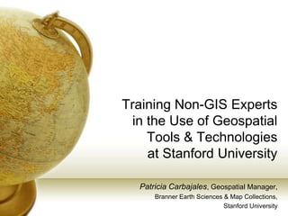 Training Non-GIS Experts
  in the Use of Geospatial
     Tools & Technologies
     at Stanford University

   Patricia Carbajales, Geospatial Manager,
       Branner Earth Sciences & Map Collections,
                              Stanford University
 