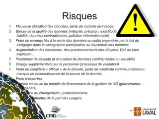 Risques
40
1.  Mauvaise utilisation des données, perte de contrôle de l’usage
2.  Baisse de la qualité des données (intégrité, précision, exactitude,
fiabilité, données contradictoires, pollution informationnelle)
3.  Perte de revenus liés à la vente des données ou coûts engendrés par le fait de
s’engager dans la cartographie participative ou l’ouverture des données
4.  Augmentation des demandes, des questionnements des citoyens. Défi de bien
expliquer…
5.  Problèmes de sécurité et circulation de données confidentielles ou sensibles
6.  Charge supplémentaire sur le personnel (processus de validation)
7.  Perte du caractère « officiel » de la donnée, perte de crédibilité comme producteur,
manque de reconnaissance de la source de la donnée
8.  Perte d’expertise
9.  Remise en cause du modèle de financement de la gestion de l’IG (gouvernance –
partenariats)
10.  Résistance au changement – protectionnisme
11.  Création d’attentes de la part des usagers
 