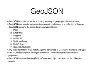GeoJSON
• GeoJSON is a data format for encoding a variety of geographic data structures
• GeoJSON data structure represents a geometry, a feature, or a collection of features
• GeoJSON supports the seven Geometry types/objects:
1. Point
2. LineString
3. Polygon
4. MultiPoint
5. MultiLineString
6. MultiPolygon
7. GeometryCollection
• Any implementations must not change the semantics of GeoJSON members and types
• GeoJSON feature (Feature) object contains a Geometry object and additional
properties
• GeoJSON feature collection (FeatureCollection) object represents a list of Feature
objects
 