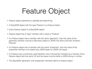 Feature Object
• Feature object represents a spatially bounded thing.
• A GeoJSON object with the type "Feature" is a Feature object
• Every Feature object is a GeoJSON object
• Feature object has a "type" member with a value of "Feature"
• If a Feature object has a member with the name "geometry", then the value of the
geometry member must be a Geometry object or JSON null value (unknown location/
Feature)
• If a Feature object has a member with the name "properties", then the value of the
properties member is an object (any JSON object or JSON null value)
• If a Feature has a commonly used identiﬁer, then it should be included as a member of the
Feature object with the name "id" and the value must be either a JSON string or number
• The GeoJSON "geometry" and "properties" members deﬁne a Feature object
 