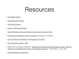 Resources
• GeoJSON website
• GeoJSON speciﬁcation
• JSON speciﬁcation
• Internet JSON speciﬁcation
• OpenGIS Simple Features Implementation Speciﬁcation for SQL
• Unlocking the Mysteries of Bounding Box by Douglas R. Caldwell
• Uniform Resource Identiﬁer for Geographic Locations
• World Geodetic System 1984
• NIMA Technical Report TR8350.2, "Department of Defense World Geodetic System 1984, Its
Deﬁnition and Relationships With Local Geodetic Systems", Third Edition, 4 July 1997
• Open Geospacial Consortium
 