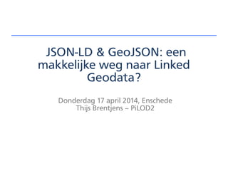 JSON-LD & GeoJSON: een
makkelijke weg naar Linked
Geodata?
Donderdag 17 april 2014, Enschede
Thijs Brentjens – PiLOD2
 