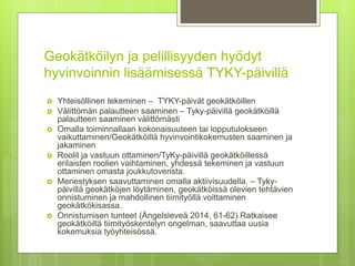 Geokätköilyn ja pelillisyyden hyödyt
hyvinvoinnin lisäämisessä TYKY-päivillä
 Yhteisöllinen tekeminen – TYKY-päivät geokätköillen
 Välittömän palautteen saaminen – Tyky-päivillä geokätköillä
palautteen saaminen välittömästi
 Omalla toiminnallaan kokonaisuuteen tai lopputulokseen
vaikuttaminen/Geokätköillä hyvinvointikokemusten saaminen ja
jakaminen
 Roolit ja vastuun ottaminen/TyKy-päivillä geokätköillessä
erilaisten roolien vaihtaminen, yhdessä tekeminen ja vastuun
ottaminen omasta joukkutoverista.
 Menestyksen saavuttaminen omalla aktiivisuudella. – Tyky-
päivillä geokätköjen löytäminen, geokätköissä olevien tehtävien
onnistuminen ja mahdollinen tiimityöllä voittaminen
geokätkökisassa.
 Onnistumisen tunteet (Ängelsleveä 2014, 61-62) Ratkaisee
geokätköillä tiimityöskentelyn ongelman, saavuttaa uusia
kokemuksia työyhteisössä.
 
