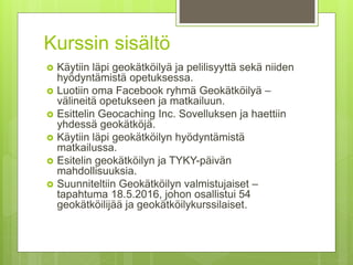 Kurssin sisältö
 Käytiin läpi geokätköilyä ja pelilisyyttä sekä niiden
hyödyntämistä opetuksessa.
 Luotiin oma Facebook ryhmä Geokätköilyä –
välineitä opetukseen ja matkailuun.
 Esittelin Geocaching Inc. Sovelluksen ja haettiin
yhdessä geokätköjä.
 Käytiin läpi geokätköilyn hyödyntämistä
matkailussa.
 Esitelin geokätköilyn ja TYKY-päivän
mahdollisuuksia.
 Suunniteltiin Geokätköilyn valmistujaiset –
tapahtuma 18.5.2016, johon osallistui 54
geokätköilijää ja geokätköilykurssilaiset.
 