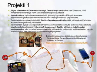 Projekti 1.
 Sigrid –Secrets Art Experience through Geocaching– projekti on osa Vihervuosi 2016
Ympäristötaidenäyttelyä Porin kansallisessa kaupunkipuistossa.
 Geokätköily on digitaalista aarteenetsintää, jossa hyödynnetään GSP-paikanninta tai
älypuhelimien geokätköilysovelluksia haettaessa kätköjä erilaisista ympäristöistä.
 Taidetta ja teknologiaa yhdistävällä Sigrid – Secrets geokätköilyreitillä taideteokset löydetään
koordinaattien ja tarinan perusteella.
 Taideteoksen löytäjä kokee geokätköilyelämyksen mobiililaitteen kautta toimivalla maksuttomalla
sovelluksella taideteokseen liittyvän AR (Augmented Reality) eli lisätyn todellisuuden
ominaisuuden, joka puhaltaa hengen staattisiin taideteoksiin (valokuviin) multimediaalisin keinoin
äänimaailmoja,liikkuvaa kuvaa ja muita efektejä hyödyntäen.
Esimerkki virtuaalisen taideteoksen toteutuksesta
Summer Show Demo of Augmented Reality Art
Powered Aurasmaa
https://www.youtube.com/watch?v=nkbwiQrdGMo
 
