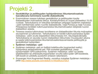 Projekti 2.
 Geokätköilyn ja pelillisyyden hyödyntäminen liikuntamotivaatiota
kasvattavana toimintana nuorille diabeetikoille
 Ensimmäinen osassa tutkitaan geokätköilyn ja pelillisyyden kautta
diabeetikoiden motivaatiota liikkua. Kohderyhmänä on nuoret diabeetikot 15-20
vuotiaat. Tarkoituksena on toteuttaa kahdeksan pelipajaa Sydämen metsästys
–pelin kehittämistä varten nuorille diabeetikoille, neljä Porissa ja neljä Turussa.
Pelipajoissa kerätään tutkimusaineistoa liikuntamotivaation tekijöistä nuoren
diabeetikon arjesta.
 Toisessa osassa tutkimuksen tavoitteena on diabeetikoiden liikunta motivaation
seuraaminen ja tutkiminen. Tarkoituksena on kerätä tutkimusaineistoa Sydän
metsästys –pelin avulla diapeetikon liikkumisesta mm. liikuntapäiväkirjalla.
Tarkoituksena on seurata nuoren diabeetikon liikkumista 3 kuukauden aikana
ja saada tutkimusaineistoa liikuntamotivaationkasvamisesta pelillisyyttä ja
geokätköilyä hyödyntäen.
 Sydämen metsästys –peli
 Sydämen metsästys -peli on lisättyä todellisuutta (augmented reality)
hyödyntävä aarteenetsintä peli. Peli mukailee geokätköilyä, jossa
hyödynnetään GPS-paikanninta. Sydämen metsästys -pelin voi ladata
Diabetesliiton tai yhteistyökumppaneiden sivuilta sekä sydän QR-koodeista.
QR-koodit on piilotettu puistoihin erilaisiin rakenteisiin.
 Scavenger Hunt Augmented Reality –sovellus mukailee Sydämen metsästys –
peliä http://www.youtube.com/watch?v=Wza9UUJ7DLY
 