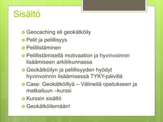 Sisältö
 Geocaching eli geokätköily
 Pelit ja pelillisyys
 Pelillistäminen
 Pelillistämisellä motivaation ja hyvinvoinnin
lisäämiseen arkiliikunnassa
 Geokätköilyn ja pelillisyyden hyödyt
hyvinvoinnin lisäämisessä TYKY-päivillä
 Case: Geokätköillyä – Välineitä opetukseen ja
matkailuun –kurssi
 Kurssin sisältö
 Geokätköilemään!
 