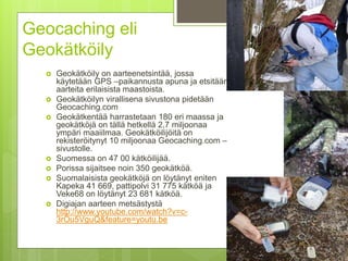 Geocaching eli
Geokätköily
 Geokätköily on aarteenetsintää, jossa
käytetään GPS –paikannusta apuna ja etsitään
aarteita erilaisista maastoista.
 Geokätköilyn virallisena sivustona pidetään
Geocaching.com
 Geokätkentää harrastetaan 180 eri maassa ja
geokätköjä on tällä hetkellä 2,7 miljoonaa
ympäri maaiilmaa. Geokätköilijöitä on
rekisteröitynyt 10 miljoonaa Geocaching.com –
sivustolle.
 Suomessa on 47 00 kätköilijää.
 Porissa sijaitsee noin 350 geokätköä.
 Suomalaisista geokätköjä on löytänyt eniten
Kapeka 41 669, pattipolvi 31 775 kätköä ja
Veke68 on löytänyt 23 681 kätköä.
 Digiajan aarteen metsästystä
http://www.youtube.com/watch?v=c-
3rOu5VguQ&feature=youtu.be
 
