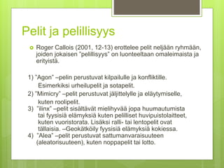 Pelit ja pelillisyys
 Roger Callois (2001, 12-13) erottelee pelit neljään ryhmään,
joiden jokaisen ”pelillisyys” on luonteeltaan omaleimaista ja
erityistä.
1) ”Agon” –pelin perustuvat kilpailulle ja konfliktille.
Esimerkiksi urheilupelit ja sotapelit.
2) ”Mimicry” –pelit perustuvat jäljittelylle ja eläytymiselle,
kuten roolipelit.
3) ”ilinx” –pelit sisältävät mielihyvää jopa huumautumista
tai fyysisiä elämyksiä kuten pelilliset huvipuistolaitteet,
kuten vuoristorata. Lisäksi ralli- tai lentopelit ovat
tällaisia. –Geokätköily fyysisiä elämyksiä kokiessa.
4) ”Alea” –pelit perustuvat sattumanvaraisuuteen
(aleatorisuuteen), kuten noppapelit tai lotto.
 
