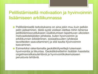 Pelillistämisellä motivaation ja hyvinvoinnin
lisäämiseen arkiliikunnassa
 Pelillistämisellä tarkoituksena on aina jokin muu kuin pelkän
pelin pelaaminen, tästä syytä voidaan olettaa mihin tahansa
pelillistämissovellukseen osallistumisen tapahtuvan ulkoisten
motivaatiotekijöiden johdosta, kuten hyvinvoinnin ja
arkiliikunnan edistäminen, sosiaalisuuden (yhdessä
tavoitteiden saavuttaminen) ja sitä kautta hyvinvoinnin
kasvaminen.
 Esimerkiksi rakentamalla geokätköilyreittejä tukemaan
hyvinvointia ja liikuntaa. Geokätköreitteihin lisätään haasteita:
ongelmanratkaisutehtäviä ja hyvinvointikokemukseen
perustuvia tehtäviä.
 