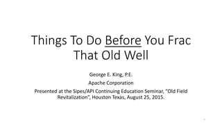 Things To Do Before You Frac
That Old Well
George E. King, P.E.
Apache Corporation
Presented at the Sipes/API Continuing Education Seminar, “Old Field
Revitalization”, Houston Texas, August 25, 2015.
1
 