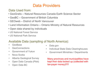 Data Providers
Data Used from:
•  GeoGratis – Natural Resources Canada Earth Science Sector
•  GeoBC – Government of British Columbia
•  GEOweb – District of North Vancouver
•  Land Information Ontario – Ontario Ministry of Natural Resources
•  Open data shared by individuals
•  US National Forest Service
•  US National Park Service

Available Data (sampling of North America):
•    GeoBase                     •     Data.gov
•    GeoConnections              •     Individual State Data Clearinghouses
•    Government of Yukon         •     Government Ministries / Departments
•    Nova Scotia
•    Alberta Geological Survey        Many provinces and municipalities have
•    Open Data Canada (Pilot)         kept their data locked up (collected with
•    Open Data BC                     tax-payer money)!!!!!
 