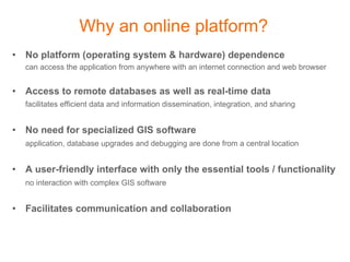 Why an online platform?
•  No platform (operating system & hardware) dependence
   can access the application from anywhere with an internet connection and web browser


•  Access to remote databases as well as real-time data
   facilitates efficient data and information dissemination, integration, and sharing


•  No need for specialized GIS software
   application, database upgrades and debugging are done from a central location


•  A user-friendly interface with only the essential tools / functionality
   no interaction with complex GIS software


•  Facilitates communication and collaboration
 