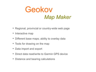 Geokov
                            Map Maker
•  Regional, provincial or country-wide web page
•  Interactive map
•  Different base maps; ability to overlay data
•  Tools for drawing on the map
•  Data import and export
•  Direct data read/write to Garmin GPS device
•  Distance and bearing calculations
 