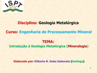 1
Disciplina: Geologia Metalúrgica
Curso: Engenharia de Processamento Mineral
TEMA:
Introdução à Geologia Metalúrgica (Mineralogia)
Elaborado por: Gilberto R. Goba Sabonete (Geólogo)
 