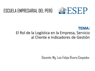 TEMA:
El Rol de la Logística en la Empresa, Servicio
al Cliente e Indicadores de Gestión
ESCUELA EMPRESARIAL DEL PERÚ
Docente: Mg. Luis Felipe Rivero Cespedes
 