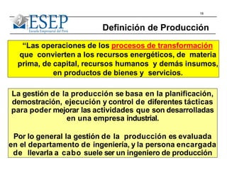 18
“Las operaciones de los procesos de transformación
que convierten a los recursos energéticos, de materia
prima, de capital, recursos humanos y demás insumos,
en productos de bienes y servicios.
Definición de Producción
La gestión de la producción se basa en la planificación,
demostración, ejecución y control de diferentes tácticas
para poder mejorar las actividades que son desarrolladas
en una empresa industrial.
Por lo general la gestión de la producción es evaluada
en el departamento de ingeniería, y la persona encargada
de llevarla a cabo suele ser un ingeniero de producción
 