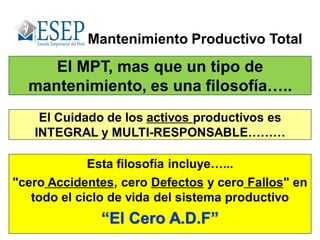 El MPT, mas que un tipo de
mantenimiento, es una filosofía…..
Mantenimiento Productivo Total
Esta filosofía incluye…...
"cero Accidentes, cero Defectos y cero Fallos" en
todo el ciclo de vida del sistema productivo
“El Cero A.D.F”
El Cuidado de los activos productivos es
INTEGRAL y MULTI-RESPONSABLE………
 