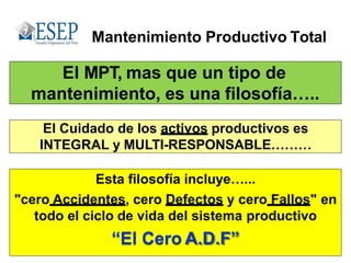 El MPT, mas que un tipo de
mantenimiento, es una filosofía…..
Mantenimiento Productivo Total
Esta filosofía incluye…...
"cero Accidentes, cero Defectos y cero Fallos" en
todo el ciclo de vida del sistema productivo
“El Cero A.D.F”
El Cuidado de los activos productivos es
INTEGRAL y MULTI-RESPONSABLE………
 