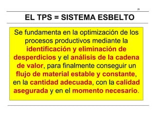 26
EL TPS = SISTEMA ESBELTO
Se fundamenta en la optimización de los
procesos productivos mediante la
identificación y eliminación de
desperdicios y el análisis de la cadena
de valor, para finalmente conseguir un
flujo de material estable y constante,
en la cantidad adecuada, con la calidad
asegurada y en el momento necesario.
 