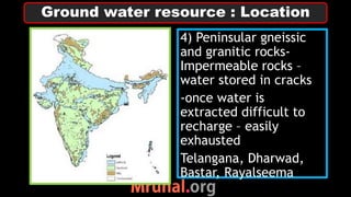 4) Peninsular gneissic
and granitic rocks-
Impermeable rocks –
water stored in cracks
-once water is
extracted difficult to
recharge – easily
exhausted
Telangana, Dharwad,
Bastar, Rayalseema
Ground water resource : Location
 