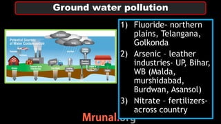 1) Fluoride- northern
plains, Telangana,
Golkonda
2) Arsenic – leather
industries- UP, Bihar,
WB (Malda,
murshidabad,
Burdwan, Asansol)
3) Nitrate – fertilizers-
across country
Ground water pollution
 