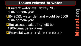 Current water availability 2000
cum/person/year
By 2050, water demand would be 3500
cum/person/year
But actual availability will be
1200/cum/person/year
Potential water crisis in the future
Issues related to water
 