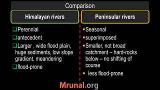 Himalayan rivers
Perennial
antecedent
Larger , wide flood plain,
huge sediments, low slope
gradient, meandering
flood-prone
Seasonal
superimposed
Smaller, not broad
catchment – hard-rocks
below – no shifting of
course
 less flood-prone
Peninsular rivers
Comparison
 