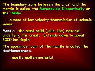 The boundary zone between the crust and the
mantle is called the Mohorovicic Discontinuity or
the “Moho”
- a zone of low velocity transmission of seismic
waves
Mantle- the semi-solid (jello-like) material
underlying the crust. Extends down to about
3000 km depth
The uppermost part of the mantle is called the
Aesthenosphere.
mostly molten material
 