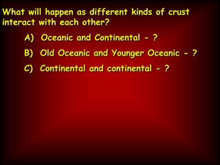 What will happen as different kinds of crust
interact with each other?
A) Oceanic and Continental - ?
B) Old Oceanic and Younger Oceanic - ?
C) Continental and continental - ?
 