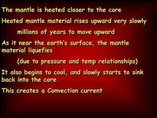 The mantle is heated closer to the core
Heated mantle material rises upward very slowly
millions of years to move upward
As it near the earth’s surface, the mantle
material liquefies
(due to pressure and temp relationships)
It also begins to cool, and slowly starts to sink
back into the core
This creates a Convection current
 