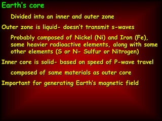 Earth’s core
Divided into an inner and outer zone
Outer zone is liquid- doesn’t transmit s-waves
Probably composed of Nickel (Ni) and Iron (Fe),
some heavier radioactive elements, along with some
other elements (S or N- Sulfur or Nitrogen)
Inner core is solid- based on speed of P-wave travel
composed of same materials as outer core
Important for generating Earth’s magnetic field
 