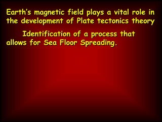 Earth’s magnetic field plays a vital role in
the development of Plate tectonics theory
Identification of a process that
allows for Sea Floor Spreading.
 