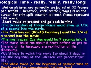 eological Time - really, really, really long!
  Motion pictures are generally projected at 32 frames
 per second. Therefore, each frame (image) is on the
 screen for only split second- let each frame represent
 100 years.
   Start movie at present and go back in time.
 •The Declaration of Independence would show up 1/16
 of a second into the movie.
 •The Christian era (BC-AD boundary) would be 3/4 of
 a second into the movie.
 •The most recent Ice Age would be 7 seconds into it.
 •The movie would run about 6 hours before we got to
 the end of the Mesozoic era (extinction of the
 dinosaurs).
 •We'd have to watch the movie for about 2 days to
 see the beginning of the Paleozoic era (macroscopic
 life).
 •The whole movie (to the beginning of geologic time on
 